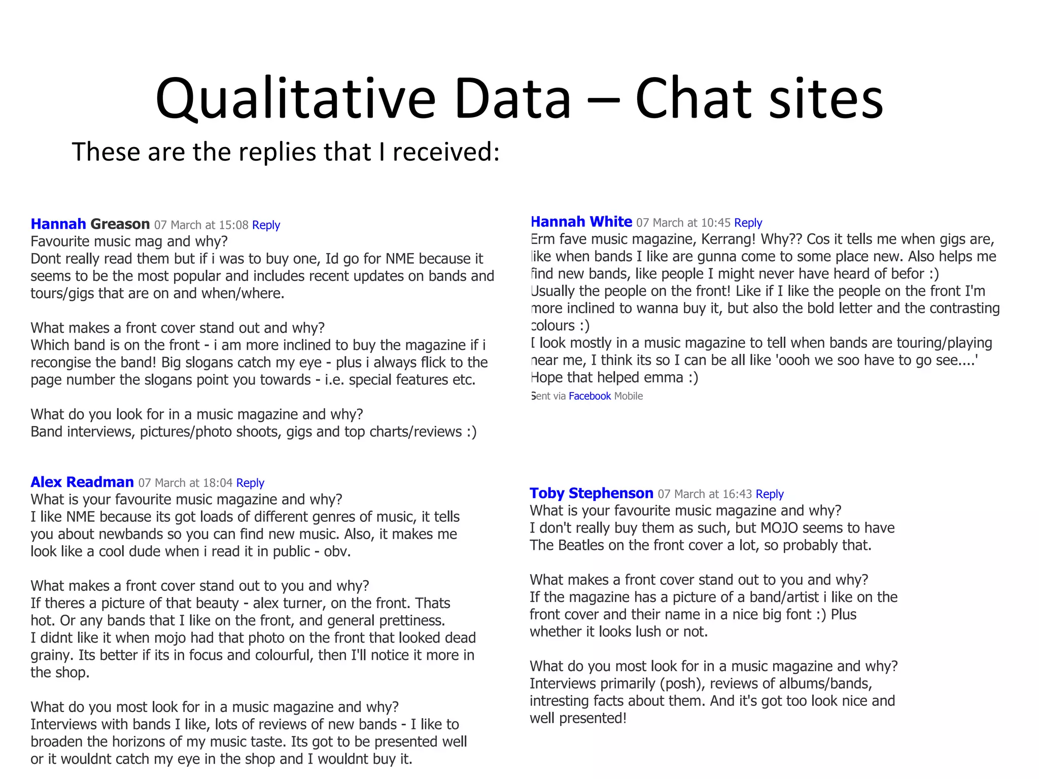 Qualitative Data – Chat sites These are the replies that I received: Hannah White   07 March at 10:45  Reply Erm fave music magazine, Kerrang! Why?? Cos it tells me when gigs are, like when bands I like are gunna come to some place new. Also helps me find new bands, like people I might never have heard of befor :) Usually the people on the front! Like if I like the people on the front I'm more inclined to wanna buy it, but also the bold letter and the contrasting colours :) I look mostly in a music magazine to tell when bands are touring/playing near me, I think its so I can be all like 'oooh we soo have to go see....' Hope that helped emma :)  s ent via  Facebook  Mobile   Hannah  Greason   07 March at 15:08  Reply Favourite music mag and why? Dont really read them but if i was to buy one, Id go for NME because it seems to be the most popular and includes recent updates on bands and tours/gigs that are on and when/where. What makes a front cover stand out and why? Which band is on the front - i am more inclined to buy the magazine if i recongise the band! Big slogans catch my eye - plus i always flick to the page number the slogans point you towards - i.e. special features etc. What do you look for in a music magazine and why? Band interviews, pictures/photo shoots, gigs and top charts/reviews :) Toby Stephenson   07 March at 16:43  Reply What is your favourite music magazine and why? I don't really buy them as such, but MOJO seems to have The Beatles on the front cover a lot, so probably that.  What makes a front cover stand out to you and why? If the magazine has a picture of a band/artist i like on the front cover and their name in a nice big font :) Plus whether it looks lush or not. What do you most look for in a music magazine and why? Interviews primarily (posh), reviews of albums/bands, intresting facts about them. And it's got too look nice and well presented!  Alex Readman   07 March at 18:04  Reply What is your favourite music magazine and why? I like NME because its got loads of different genres of music, it tells you about newbands so you can find new music. Also, it makes me look like a cool dude when i read it in public - obv. What makes a front cover stand out to you and why? If theres a picture of that beauty - alex turner, on the front. Thats hot. Or any bands that I like on the front, and general prettiness. I didnt like it when mojo had that photo on the front that looked dead grainy. Its better if its in focus and colourful, then I'll notice it more in the shop. What do you most look for in a music magazine and why? Interviews with bands I like, lots of reviews of new bands - I like to broaden the horizons of my music taste. Its got to be presented well or it wouldnt catch my eye in the shop and I wouldnt buy it.  