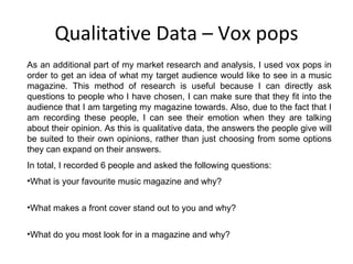 Qualitative Data – Vox pops As an additional part of my market research and analysis, I used vox pops in order to get an idea of what my target audience would like to see in a music magazine. This method of research is useful because I can directly ask questions to people who I have chosen, I can make sure that they fit into the audience that I am targeting my magazine towards. Also, due to the fact that I am recording these people, I can see their emotion when they are talking about their opinion. As this is qualitative data, the answers the people give will be suited to their own opinions, rather than just choosing from some options they can expand on their answers. In total, I recorded 6 people and asked the following questions: What is your favourite music magazine and why? What makes a front cover stand out to you and why? What do you most look for in a magazine and why? 
