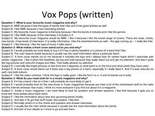 Vox Pops (written) Question 1: What is your favourite music magazine and why? Subject A: NME because it has the types of bands that I like and it has good articles as well Subject B: I like NME because it has interesting articles Subject C: My favourite music magazine is Kerrang because I like the bands it includes and I like the genres. Subject D: I like NME because of the interviews it includes in it. Subject E: My favourite music magazine would be NME. I like it because I like the broad range of covers. There are news, charts, new bands, it has loads of interviews. It is really informative. I like the advertisements as well – the gigs coming up – I really like that. Subject F: I like Kerrang. I like the type of music it talks about. Question 2: What makes a front cover stand out to you and why? Subject A: I would probably be more likely to buy it if it has a catchy headline or a picture of a band that I like.  Subject B: The main feature article because it usually has the most information about a particular band. Subject C: A front cover stands out to me because it includes the logo and I always look for certain logos which I associate with certain magazines. I like it when the headlines are big and bold because they really stand out and get my attention. And also I quite like big pictures and colourful images and titles. That really attracts my attention Subject D: I normally like bright pictures on the front and it depends on what band is on the front and what photo they have used. Subject E: A front cover would stand out if there was a big picture of a band, especially if I really liked it. And if it was colourful as well, nice bold colours. Subject F: I like the colour scheme. I think the logo is really good, I like the font it is in. It sort of stands out in bold. Question 3: What do you most look for in a music magazine and why? Subject A: If it has a band I like on it then I will probably be more likely to get it. Subject E: I would probably look for the new music in music magazines because you hear a lot of the mainstream stuff on the radio and the internet whereas new music, I think it’s more exclusive if you find out about it in a magazine. Subject C: Inside a music magazine, I am most likely to look for question and answer sessions. I like that because it gets you to know lots more details about each band. Subject F: I like the information about new and upcoming bands mostly. Subject C: And also if its got free stuff inside, like posters, I like that. Subject D: Normally what’s in in the charts and question and answer interviews. Subject C: I usually like the main article because it usually has the most information about the bands Subject A: And lots of tour details so I know to go and see them…. 