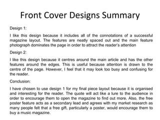 Front Cover Designs Summary Design 1: I like this design because it includes all of the connotations of a successful magazine layout. The features are neatly spaced out and the main feature photograph dominates the page in order to attract the reader’s attention Design 2: I like this design because it centres around the main article and has the other features around the edges. This is useful because attention is drawn to the centre of the page. However, I feel that it may look too busy and confusing for the reader. Conclusion: I have chosen to use design 1 for my final piece layout because it is organised and interesting for the reader. The quote will act like a lure to the audience in order to encourage them to open the magazine to find out more. Also, the free poster feature acts as a secondary lead and agrees with my market research as many people felt that a free gift, particularly a poster, would encourage them to buy a music magazine. 