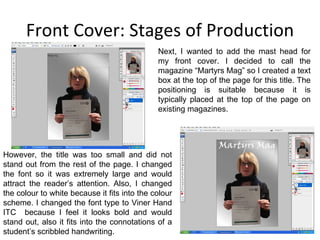 Front Cover: Stages of Production Next, I wanted to add the mast head for my front cover. I decided to call the magazine “Martyrs Mag” so I created a text box at the top of the page for this title. The positioning is suitable because it is typically placed at the top of the page on existing magazines. However, the title was too small and did not stand out from the rest of the page. I changed the font so it was extremely large and would attract the reader’s attention. Also, I changed the colour to white because it fits into the colour scheme. I changed the font type to Viner Hand ITC  because I feel it looks bold and would stand out, also it fits into the connotations of a student’s scribbled handwriting. 