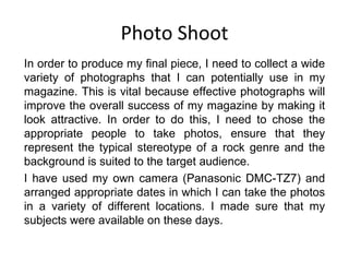 Photo Shoot In order to produce my final piece, I need to collect a wide variety of photographs that I can potentially use in my magazine. This is vital because effective photographs will improve the overall success of my magazine by making it look attractive. In order to do this, I need to chose the appropriate people to take photos, ensure that they represent the typical stereotype of a rock genre and the background is suited to the target audience. I have used my own camera (Panasonic DMC-TZ7) and arranged appropriate dates in which I can take the photos in a variety of different locations. I made sure that my subjects were available on these days. 