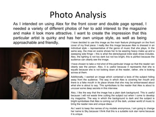 Photo Analysis As I intended on using Alex for the front cover and double page spread, I needed a variety of different photos of her to add interest to the magazine and make it look more attractive. I want to create the impression that this particular artist is quirky and has her own unique style, as well as being approachable and friendly. I have decided to use this image as the main feature photograph on the front cover of my final piece. I really like this image because Alex is dressed in an individual style – representative of the genre of music that she plays. In the same way, the mise en scene shows her to be wearing heavy make up and a sweeping side fringe – this is what the stereotypical indie style dress includes. Also, the lighting is not too dark but not too bright, this is perfect because the audience can clearly see the image. I have chosen to take a mid shot of this particular image so that the reader can clearly see the person. Also, it is useful because it represents that she is equals because she is not looking down at the reader, rather, she is looking across at them. Additionally, I wanted an image which contained a lexis of the subject hiding away from the audience. The way in which Alex is covering her mouth and there is a fake mouth in its place shows that she may be embarrassed about what she is about to say. This symbolises to the reader that Alex is about to uncover some deep secrets in this interview. Also, I like the way that the image has a plain dark background. This is useful because I will not waste time cutting the subject out when I come to develop my magazine. The way in which the background is dark and the subject is bright symbolises that Alex is coming out of the dark, unclear world of music to bring the reader new and unique ideas. As I want to keep the names of my models anonymous, I am going to change her name to Sky because I think that this is a suitable rock star name because it is unique. 