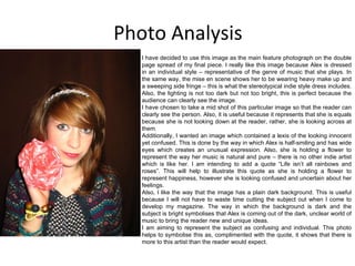Photo Analysis I have decided to use this image as the main feature photograph on the double page spread of my final piece. I really like this image because Alex is dressed in an individual style – representative of the genre of music that she plays. In the same way, the mise en scene shows her to be wearing heavy make up and a sweeping side fringe – this is what the stereotypical indie style dress includes. Also, the lighting is not too dark but not too bright, this is perfect because the audience can clearly see the image. I have chosen to take a mid shot of this particular image so that the reader can clearly see the person. Also, it is useful because it represents that she is equals because she is not looking down at the reader, rather, she is looking across at them. Additionally, I wanted an image which contained a lexis of the looking innocent yet confused. This is done by the way in which Alex is half-smiling and has wide eyes which creates an unusual expression. Also, she is holding a flower to represent the way her music is natural and pure – there is no other indie artist which is like her. I am intending to add a quote “Life isn’t all rainbows and roses”. This will help to illustrate this quote as she is holding a flower to represent happiness, however she is looking confused and uncertain about her feelings. Also, I like the way that the image has a plain dark background. This is useful because I will not have to waste time cutting the subject out when I come to develop my magazine. The way in which the background is dark and the subject is bright symbolises that Alex is coming out of the dark, unclear world of music to bring the reader new and unique ideas. I am aiming to represent the subject as confusing and individual. This photo helps to symbolise this as, complimented with the quote, it shows that there is more to this artist than the reader would expect. 