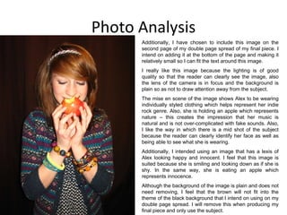 Photo Analysis Additionally, I have chosen to include this image on the second page of my double page spread of my final piece. I intend on adding it at the bottom of the page and making it relatively small so I can fit the text around this image. I really like this image because the lighting is of good quality so that the reader can clearly see the image, also the lens of the camera is in focus and the background is plain so as not to draw attention away from the subject. The mise en scene of the image shows Alex to be wearing individually styled clothing which helps represent her indie rock genre. Also, she is holding an apple which represents nature – this creates the impression that her music is natural and is not over-complicated with fake sounds. Also, I like the way in which there is a mid shot of the subject because the reader can clearly identify her face as well as being able to see what she is wearing. Additionally, I intended using an image that has a lexis of Alex looking happy and innocent. I feel that this image is suited because she is smiling and looking down as if she is shy. In the same way, she is eating an apple which represents innocence. Although the background of the image is plain and does not need removing, I feel that the brown will not fit into the theme of the black background that I intend on using on my double page spread. I will remove this when producing my final piece and only use the subject. 