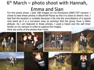 6 th  March – photo shoot with Hannah, Emma and Sian For this photo shoot, I took 166 images on my Panasonic DMC-TZ7 camera. I chose to take these photos in Blackhall Rocks as this it is close to where I live. I feel that the location is suitable because it fits into the connotations of a typical rock band as it is a run-down area so portrays that the group have a blithe attitude. As I am featured in these photos, I used a tripod and the self timer facility on my camera in order to capture the images. Here are some of the photos that I took: 