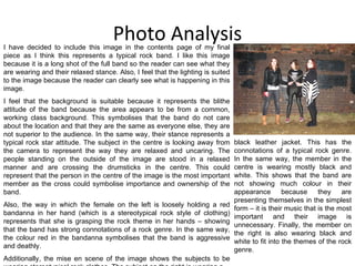 Photo Analysis I have decided to include this image in the contents page of my final piece as I think this represents a typical rock band. I like this image because it is a long shot of the full band so the reader can see what they are wearing and their relaxed stance. Also, I feel that the lighting is suited to the image because the reader can clearly see what is happening in this image. I feel that the background is suitable because it represents the blithe attitude of the band because the area appears to be from a common, working class background. This symbolises that the band do not care about the location and that they are the same as everyone else, they are not superior to the audience. In the same way, their stance represents a typical rock star attitude. The subject in the centre is looking away from the camera to represent the way they are relaxed and uncaring. The people standing on the outside of the image are stood in a relaxed manner and are crossing the drumsticks in the centre. This could represent that the person in the centre of the image is the most important member as the cross could symbolise importance and ownership of the band.  Also, the way in which the female on the left is loosely holding a red bandanna in her hand (which is a stereotypical rock style of clothing) represents that she is grasping the rock theme in her hands – showing that the band has strong connotations of a rock genre. In the same way, the colour red in the bandanna symbolises that the band is aggressive and deathly. Additionally, the mise en scene of the image shows the subjects to be wearing stereotypical rock clothes. The subject on the right is wearing a black leather jacket. This has the connotations of a typical rock genre. In the same way, the member in the centre is wearing mostly black and white. This shows that the band are not showing much colour in their appearance because they are presenting themselves in the simplest form – it is their music that is the most important and their image is unnecessary. Finally, the member on the right is also wearing black and white to fit into the themes of the rock genre. 