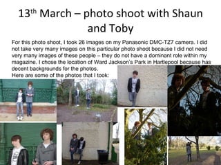 13 th  March – photo shoot with Shaun and Toby For this photo shoot, I took 26 images on my Panasonic DMC-TZ7 camera. I did not take very many images on this particular photo shoot because I did not need very many images of these people – they do not have a dominant role within my magazine. I chose the location of Ward Jackson’s Park in Hartlepool because has decent backgrounds for the photos. Here are some of the photos that I took: 