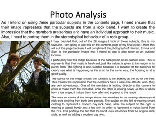 Photo Analysis I have decided that, out of the 26 images I took of these subjects, this is my favourite. I am going to use this on the contents page of my final piece. I think this will suit this page because it will compliment the photograph of Hannah, Emma and Sian as the particular image that I intend to use is also taken at an outdoor location. I particularly like this image because of the background of an outdoor area. This is represents that their music is fresh and, just like nature, is given to the reader in its purest form. The lighting is also suitable because it is suitable for the audience to clearly see what is happening in this shot. In the same way, the focusing is at a good quality. The stance of the image shows the subjects to be relaxing at the top of the tree. This creates the impression that the members have a care-free attitude, also, they are very adventurous. One of the members is looking directly at the camera in order to make them feel included, while the other is looking down. As this is taken from a low angle, it makes them look taller and superior to the reader. The mise en scene of the image shows the members to be wearing stereotypical rock-style clothing from both time periods. The subject on the left is wearing smart clothing to represent a modern day rock band, while the subject on the right is wearing a casual hoody and a tee shirt in order to represent a typical band from the 70’s. This portrays the fact that the band uses influences from the original rock style, as well as adding a modern day twist. As I intend on using these particular subjects in the contents page, I need ensure that their image represents that the subjects are from a rock band. I want to create the impression that the members are serious and have an individual approach to their music. Also, I need to portray them in the stereotypical behaviour of a rock group. 