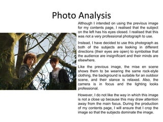 Photo Analysis Although I intended on using the previous image for my contents page, I realised that the subject on the left has his eyes closed. I realised that this was not a very professional photograph to use. Instead, I have decided to use this photograph as both of the subjects are looking in different directions (their eyes are open) to symbolise that the audience are insignificant and their minds are elsewhere. Like the previous image, the mise en scene shows them to be wearing the same rock-style clothing, the background is suitable for an outdoor scene, and their stance is relaxed. Also, the camera is in focus and the lighting looks professional. However, I do not like the way in which this image is not a close up because this may draw attention away from the main focus. During the production of my contents page, I will ensure that I crop the image so that the subjects dominate the image. 