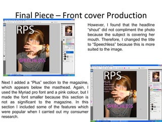 Final Piece – Front cover Production However, I found that the headline “shout” did not compliment the photo because the subject is covering her mouth. Therefore, I changed the title to “Speechless” because this is more suited to the image. Next I added a “Plus” section to the magazine, which appears below the masthead. Again, I used the Myriad pro font and a pink colour, but I made the font smaller because this section is not as significant to the magazine. In this section I included some of the features which were popular when I carried out my consumer research. 