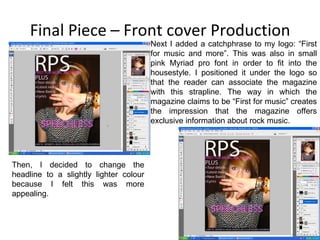 Final Piece – Front cover Production Next I added a catchphrase to my logo: “First for music and more”. This was also in small pink Myriad pro font in order to fit into the housestyle. I positioned it under the logo so that the reader can associate the magazine with this strapline. The way in which the magazine claims to be “First for music” creates the impression that the magazine offers exclusive information about rock music. Then, I decided to change the headline to a slightly lighter colour because I felt this was more appealing. 