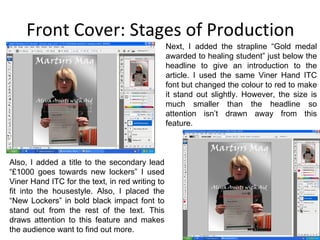 Front Cover: Stages of Production Next, I added the strapline “Gold medal awarded to healing student” just below the headline to give an introduction to the article. I used the same Viner Hand ITC font but changed the colour to red to make it stand out slightly. However, the size is much smaller than the headline so attention isn’t drawn away from this feature. Also, I added a title to the secondary lead “£1000 goes towards new lockers” I used Viner Hand ITC for the text, in red writing to fit into the housestyle. Also, I placed the “New Lockers” in bold black impact font to stand out from the rest of the text. This draws attention to this feature and makes the audience want to find out more. 