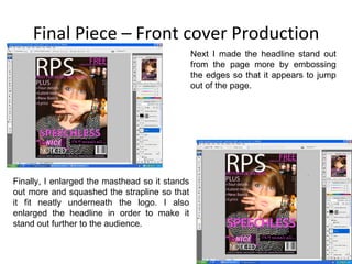 Final Piece – Front cover Production Next I made the headline stand out from the page more by embossing the edges so that it appears to jump out of the page. Finally, I enlarged the masthead so it stands out more and squashed the strapline so that it fit neatly underneath the logo. I also enlarged the headline in order to make it stand out further to the audience. 