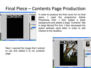 Final Piece – Contents Page Production In order to produce the front cover for my final piece, I used the programme Adobe Photoshop CS3. I then added a black background and added a large “Contents” title in large Myriad Pro font. I then decreased the space between each letter in order to add interest to the headline. Next, I opened the image that I wished to use and added it to my contents page. 