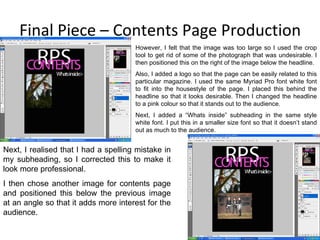Final Piece – Contents Page Production Next, I realised that I had a spelling mistake in my subheading, so I corrected this to make it look more professional. I then chose another image for contents page and positioned this below the previous image at an angle so that it adds more interest for the audience. However, I felt that the image was too large so I used the crop tool to get rid of some of the photograph that was undesirable. I then positioned this on the right of the image below the headline. Also, I added a logo so that the page can be easily related to this particular magazine. I used the same Myriad Pro font white font to fit into the housestyle of the page. I placed this behind the headline so that it looks desirable. Then I changed the headline to a pink colour so that it stands out to the audience. Next, I added a “Whats inside” subheading in the same style white font. I put this in a smaller size font so that it doesn’t stand out as much to the audience. 