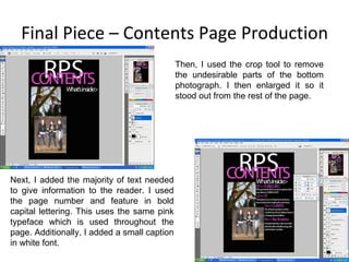 Final Piece – Contents Page Production Next, I added the majority of text needed to give information to the reader. I used the page number and feature in bold capital lettering. This uses the same pink typeface which is used throughout the page. Additionally, I added a small caption in white font. Then, I used the crop tool to remove the undesirable parts of the bottom photograph. I then enlarged it so it stood out from the rest of the page. 