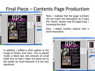 Final Piece – Contents Page Production In addition, I added a short caption to the image of Shaun and Toby. This is placed inside a black box and consists of small white font so that it does not stand out to the reader as much because it is not very significant. Next, I realised that the page numbers did not match the description as it says the “charts” section was 20 pages long. I corrected this fault. Also, I added another feature with a short description. 
