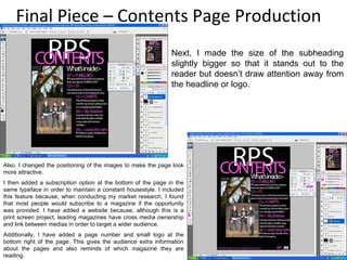Final Piece – Contents Page Production Next, I made the size of the subheading slightly bigger so that it stands out to the reader but doesn’t draw attention away from the headline or logo. Also, I changed the positioning of the images to make the page look more attractive. I then added a subscription option at the bottom of the page in the same typeface in order to maintain a constant housestyle. I included this feature because, when conducting my market research, I found that most people would subscribe to a magazine if the opportunity was provided. I have added a website because, although this is a print screen project, leading magazines have cross media ownership and link between medias in order to target a wider audience. Additionally, I have added a page number and small logo at the bottom right of the page. This gives the audience extra information about the pages and also reminds of which magazine they are reading. 