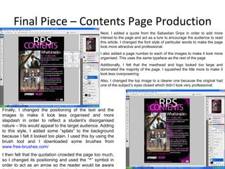 Final Piece – Contents Page Production Next, I added a quote from the Sabastian Grips in order to add more interest to the page and act as a lure to encourage the audience to read this article. I changed the font style of particular words to make the page look more attractive and professional. I also added a page number to each of the images to make it look more organised. This uses the same typeface as the rest of the page Additionally, I felt that the masthead and logo looked too large and dominated the majority of the page. I squashed the title more to make it look less overpowering. Also, I changed the top image to a clearer one because the original had one of the subject’s eyes closed which didn’t look very professional. Finally, I changed the positioning of the text and the images to make it look less organised and more slapdash in order to reflect a student’s disorganised nature – this would appeal to the target audience. Adding to this style, I added some “splats” to the background because I felt it looked too plain. I used this by using the brush tool and I downloaded some brushes from  www.free-brushes.com / I then felt that the quotation crowded the page too much, so I changed its positioning and used the “^” symbol in order to act as an arrow so the reader would be aware that the quote is associated with the above image. 