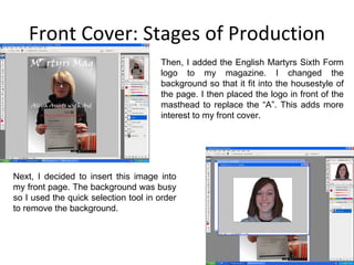Front Cover: Stages of Production Then, I added the English Martyrs Sixth Form logo to my magazine. I changed the background so that it fit into the housestyle of the page. I then placed the logo in front of the masthead to replace the “A”. This adds more interest to my front cover. Next, I decided to insert this image into my front page. The background was busy so I used the quick selection tool in order to remove the background. 