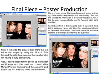 Final Piece – Poster Production I have chosen to use this image because it shows a close up of the band looking serious and intimidating. I feel that this creates the impression of a superior rock band. Also, I like the way you can clearly see the faces of each band member. I added an effect to the image to make it stand out more to the audience. I went into filter, then sketch and clicked on the water paper effect. This made the white and black sections of the image stand out to the audience.  Next, I removed the area of light from the top left of the image by using the fill tool. This focused the attention more on the members by not having a busy background. Also, I added a logo for my poster so the reader would know who the band are. I used white Myriad Pro font and changed the colouring and size of the first letters to make them stand out.  