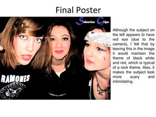 Final Poster Although the subject on the left appears to have red eye (due to the camera), I felt that by leaving this in the image it would maintain the theme of black white and red, which is typical of a rock theme. Also, it makes the subject look more scary and intimidating. 