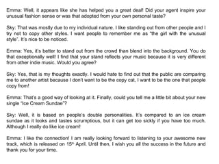 Emma: Well, it appears like she has helped you a great deal! Did your agent inspire your unusual fashion sense or was that adopted from your own personal taste? Sky: That was mostly due to my individual nature. I like standing out from other people and I try not to copy other styles. I want people to remember me as “the girl with the unusual style”. It’s nice to be noticed. Emma: Yes, it’s better to stand out from the crowd than blend into the background. You do that exceptionally well! I find that your stand reflects your music because it is very different from other indie music. Would you agree? Sky: Yes, that is my thoughts exactly. I would hate to find out that the public are comparing me to another artist because I don’t want to be the copy cat, I want to be the one that people copy from! Emma: That’s a good way of looking at it. Finally, could you tell me a little bit about your new single “Ice Cream Sundae”? Sky: Well, it is based on people’s double personalities. It’s compared to an ice cream sundae as it looks and tastes scrumptious, but it can get too sickly if you have too much. Although I really do like ice cream! Emma: I like the connection! I am really looking forward to listening to your awesome new track, which is released on 15 th  April. Until then, I wish you all the success in the future and thank you for your time. 
