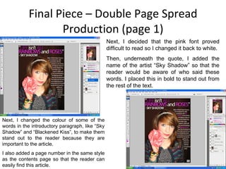 Final Piece – Double Page Spread Production (page 1) Next, I decided that the pink font proved difficult to read so I changed it back to white. Then, underneath the quote, I added the name of the artist “Sky Shadow” so that the reader would be aware of who said these words. I placed this in bold to stand out from the rest of the text. Next, I changed the colour of some of the words in the introductory paragraph, like “Sky Shadow” and “Blackened Kiss”, to make them stand out to the reader because they are important to the article. I also added a page number in the same style as the contents page so that the reader can easily find this article. 