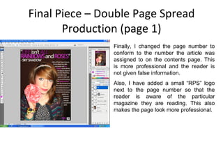 Final Piece – Double Page Spread Production (page 1) Finally, I changed the page number to conform to the number the article was assigned to on the contents page. This is more professional and the reader is not given false information. Also, I have added a small “RPS” logo next to the page number so that the reader is aware of the particular magazine they are reading. This also makes the page look more professional. 