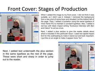 Front Cover: Stages of Production Next, I added text underneath the plus section in the same typeface as the rest of the page. These were short and sharp in order to jump out to the reader. When I added the image to my front cover, I did not think it was suitable, so I didn’t use it. Instead, I removed the background from a two shot of some boys and situated it at the bottom left of the page. Then, I added a quotation using the same typeface of Viner Hand ITC to maintain a constant typeface. Also, I added a red box with black impact writing “Exclusive interview with Ben and Calum” to act as a lure. Next, I added a plus section to give the reader details about what is included in this particular issue. I used red capital impact font for this subheading to make it stand out and look important. I put this on an angle to make it appear more “fun”. 
