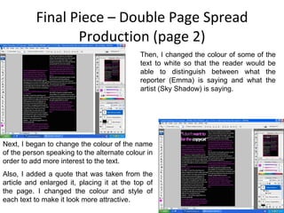Final Piece – Double Page Spread Production (page 2) Then, I changed the colour of some of the text to white so that the reader would be able to distinguish between what the reporter (Emma) is saying and what the artist (Sky Shadow) is saying. Next, I began to change the colour of the name of the person speaking to the alternate colour in order to add more interest to the text. Also, I added a quote that was taken from the article and enlarged it, placing it at the top of the page. I changed the colour and style of each text to make it look more attractive. 