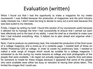 Evaluation (written) When I found out that I had the opportunity to make a magazine for my media coursework, I was thrilled because the production of magazines and the print industry really interests me. I didn’t need too long to decide to carry out a print task because this was best suited to my interests. Firstly, I began by writing my brief. I found this section of my coursework useful because it allowed me to manage the time I had successfully to ensure that I carried out each task effectively and to the best of my ability. I used the brief as a checklist to make sure that I had included everything. Also, it helped me to plan ahead and organise what I needed to do. Next, I had to produce my preliminary task, this included the production of the front cover of a college magazine and a mock-up of a contents page. I created both of these on Adobe Photoshop CS3 at college. In order to create my preliminary task, I needed to collect a wide range of images which would be suitable for a college magazine. I scheduled to do this during my media lessons at college and took photographs of the people that were available. I do regret not actually organising a specific time and place for someone to model for these images because it appeared that some of the people who were available were either too busy or reluctant to having their photo taken. This limited the images that I could use. 