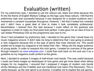 Evaluation (written) For my preliminary task, I decided to use the colours red, black and white because this fit into the theme of English Martyrs College as the logo uses these colours. I felt that the preliminary task was successful because it was designed for a student audience and I maintained a constant housestyle throughout. However, I felt that it looked too crowded and I didn’t have a great deal of time to make it look completely professional. Nevertheless, I learned from this task because I could reflect on the positives and negatives in order to make my final piece look perfect. It also gave me an idea of how to use Adobe Photoshop CS3 as this programme was new to me. Once I had completed my preliminary task, I decided on the genre that I would base my music magazine around. It didn’t take me long to determine that I was going to produce a rock magazine because this is the type of genre that most interests me. This would enable me to target my magazine to the tastes that I like – fitting into the target audience of young adults. In order to research this rock genre, I created an overview of the genre through research on  www.wikipedia.com . I could then look back on this and use it as a guideline so my magazine could conform to the genre. Next, I decided to analyse 3 images of well known rock bands. This was useful because I could use these images as stereotypes of rock genre and get more ideas when taking images for my magazine. I ensured that I analysed 2 images of modern rock bands (Arctic Monkeys and the Fratellis) and one traditional rock band (The Ramones). This is useful because, as the rock genre is so diverse, it enables me to explore the sub genres. 