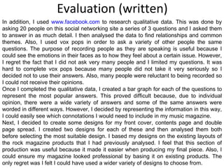 Evaluation (written) In addition, I used  www.facebook.com  to research qualitative data. This was done by asking 20 people on this social networking site a series of 3 questions and I asked them to answer in as much detail. I then analysed the data to find relationships and common themes. Also, I used vox pops in order to ask a variety of other people the same questions. The purpose of recording people as they are speaking is useful because I could see the emotions in their faces as to how they feel about a certain issue. However, I regret the fact that I did not ask very many people and I limited my questions. It was hard to complete vox pops because many people did not take it very seriously so I decided not to use their answers. Also, many people were reluctant to being recorded so I could not receive their opinions. Once I completed the qualitative data, I created a bar graph for each of the questions to represent the most popular answers. This proved difficult because, due to individual opinion, there were a wide variety of answers and some of the same answers were worded in different ways. However, I decided by representing the information in this way, I could easily see which connotations I would need to include in my music magazine. Next, I decided to create some designs for my front cover, contents page and double page spread. I created two designs for each of these and then analysed them both before selecting the most suitable design. I based my designs on the existing layouts of the rock magazine products that I had previously analysed. I feel that this section of production was useful because it made it easier when producing my final piece. Also, I could ensure my magazine looked professional by basing it on existing products. The only regret was I felt I could have used a wider variety of designs to choose from. 
