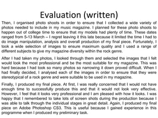Evaluation (written) Then, I organised photo shoots in order to ensure that I collected a wide variety of photos needed to include in my music magazine. I planned for these photo shoots to happen out of college time to ensure that my models had plenty of time. These dates ranged from 5-13 March – I regret leaving it this late because it limited the time I had to do image manipulation, analysis and overall production of my final piece. Fortunately, I took a wide selection of images to ensure maximum quality and I used a range of different subjects to give my magazine diversity within the rock genre. After I had taken my photos, I looked through them and selected the images that I felt would look the most professional and be the most suitable for my magazine. This was hard because I had took so many photos so narrowing it down proved difficult. When I had finally decided, I analysed each of the images in order to ensure that they were stereotypical of a rock genre and were suitable to be used in my magazine. Finally, I produced my final piece. At first, I was really concerned that I would not have enough time to successfully produce this and that it would not look very effective. However, I feel that it looks very professional and I am pleased with how it looks. I was happy that I remembered to take lots of screen shots during the production because I was able to talk through the individual stages in great detail. Again, I produced my final piece on Adobe Photoshop CS3. This is useful because I gained experience in this programme when I produced my preliminary task. 