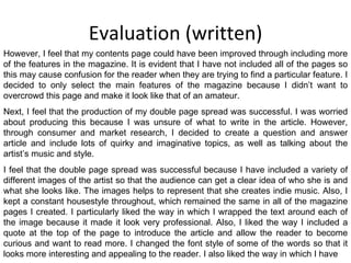 Evaluation (written) However, I feel that my contents page could have been improved through including more of the features in the magazine. It is evident that I have not included all of the pages so this may cause confusion for the reader when they are trying to find a particular feature. I decided to only select the main features of the magazine because I didn’t want to overcrowd this page and make it look like that of an amateur. Next, I feel that the production of my double page spread was successful. I was worried about producing this because I was unsure of what to write in the article. However, through consumer and market research, I decided to create a question and answer article and include lots of quirky and imaginative topics, as well as talking about the artist’s music and style. I feel that the double page spread was successful because I have included a variety of different images of the artist so that the audience can get a clear idea of who she is and what she looks like. The images helps to represent that she creates indie music. Also, I kept a constant housestyle throughout, which remained the same in all of the magazine pages I created. I particularly liked the way in which I wrapped the text around each of the image because it made it look very professional. Also, I liked the way I included a quote at the top of the page to introduce the article and allow the reader to become curious and want to read more. I changed the font style of some of the words so that it looks more interesting and appealing to the reader. I also liked the way in which I have 