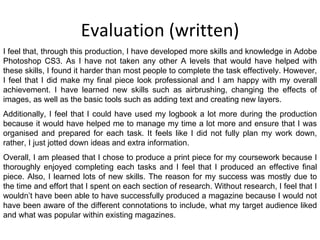Evaluation (written) I feel that, through this production, I have developed more skills and knowledge in Adobe Photoshop CS3. As I have not taken any other A levels that would have helped with these skills, I found it harder than most people to complete the task effectively. However, I feel that I did make my final piece look professional and I am happy with my overall achievement. I have learned new skills such as airbrushing, changing the effects of images, as well as the basic tools such as adding text and creating new layers. Additionally, I feel that I could have used my logbook a lot more during the production because it would have helped me to manage my time a lot more and ensure that I was organised and prepared for each task. It feels like I did not fully plan my work down, rather, I just jotted down ideas and extra information. Overall, I am pleased that I chose to produce a print piece for my coursework because I thoroughly enjoyed completing each tasks and I feel that I produced an effective final piece. Also, I learned lots of new skills. The reason for my success was mostly due to the time and effort that I spent on each section of research. Without research, I feel that I wouldn’t have been able to have successfully produced a magazine because I would not have been aware of the different connotations to include, what my target audience liked and what was popular within existing magazines. 