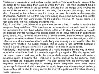 Photographs in a rundown and shabby looking location. This would help to represent that this band do not care about their looks or where they are – the most important thing is the music that they create. In the same way, I ensured that the images used involved the stance of the models to be slouched and uncaring. On one particular image, I used the idea of crowding the subjects into the image in order to create a claustrophobic atmosphere. Added to the fact that they were looking serious and menacing, this created the impression that they were superior to the audience. This was the typical theme of a rock band and I felt that I captured this genre well. Also, I used the connotations of a typical modern rock band in order to capture the images of Toby and Shaun. This was done by having a relaxed stance in order to create the impression that they have a blithe attitude – this would allow the reader to relate to this because they too will have this attitude about life as I have targeted an audience of young adults. Also, I ensured that the mise en scene showed them to be wearing clothing of a typical modern rock band. Shaun was dressed in a tee shirt and hooded jacket which reflects a casual and carefree attitude while Toby was wearing a smart coat to reflect the military style which is the current fashion. This is useful to use contrasts because it helped to agree to the preferences of a wide target audience of young adults. Additionally, I maintained the connotations of a music magazine by the way in which I included a subscribe option in the contents page of my magazine. This also agreed with my market research and analysis by the way in which people said they would prefer a subscribe option. I ensured that I included a website address so the audience could easily contact the magazine company. This also agrees with the connotations of a magazine because the majority of existing media companies have cross media ownership. As I have included a website, this would be popular within my target audience because they will be able to widely access the internet to get more information about my music magazine. 