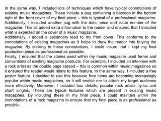 In the same way, I included lots of techniques which have typical connotations of existing music magazines. These include a pug containing a barcode in the bottom right of the front cover of my final piece – this is typical of a professional magazine. Additionally, I included another pug with the date, price and issue number of the magazine. This all added extra information to the reader and ensured that I included what is expected on the cover of a music magazine. Additionally, I added a secondary lead to my front cover. This conforms to the connotations of existing magazines as it helps to draw the reader into buying the magazine. By sticking to these connotations, I could insure that I kept my final production piece as professional as possible. Finally, I ensured that the stories used within my music magazine used forms and conventions of existing magazine products. For example, I included an interview with a rock artist as the double page spread – this is common within music magazines so it ensured the reader would relate to this feature. In the same way, I included a free poster feature. I decided to use this because free items are becoming increasingly popular within music magazines, so it will enable me to attract my target audience more effectively. Moreover, I included tour details, popular rock artists, lyrics and chart singles. These are typical features which are present in existing music magazines. By including these in my final piece, I could maintain within the connotations of a rock magazine to ensure that my final piece is as professional as possible. 