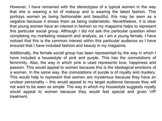 However, I have remained with the stereotypes of a typical women in the way that she is wearing a lot of makeup and is wearing the latest fashion. This portrays women as being fashionable and beautiful, this may be seen as a negative because it shows them as being materialistic. Nevertheless, it is clear that young women have an interest in fashion so my magazine helps to represent this particular social group. Although I did not ask this particular question when completing my marketing research and analysis, as I am a young female, I have noticed that this is the common interest within this particular audience so I have ensured that I have included fashion and beauty in my magazine. Additionally, the female social group has been represented by the way in which I have included a housestyle of pink and purple. This has the connotations of femininity. Also, the way in which pink is used represents love, happiness and passion. This would appeal to women because this is the ideological emotions of a woman. In the same way, the connotations of purple is of royalty and mystery. This would help to represent that women are mysterious because they have an unclear personality – this would appeal to my target audience because they will not want to be seen as simple. The way in which my housestyle suggests royalty would appeal to women because they would feel special and given VIP treatment. 