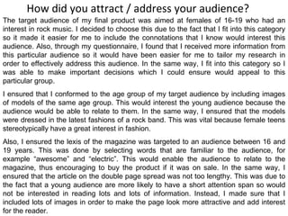 How did you attract / address your audience? The target audience of my final product was aimed at females of 16-19 who had an interest in rock music. I decided to choose this due to the fact that I fit into this category so it made it easier for me to include the connotations that I know would interest this audience. Also, through my questionnaire, I found that I received more information from this particular audience so it would have been easier for me to tailor my research in order to effectively address this audience. In the same way, I fit into this category so I was able to make important decisions which I could ensure would appeal to this particular group. I ensured that I conformed to the age group of my target audience by including images of models of the same age group. This would interest the young audience because the audience would be able to relate to them. In the same way, I ensured that the models were dressed in the latest fashions of a rock band. This was vital because female teens stereotypically have a great interest in fashion. Also, I ensured the lexis of the magazine was targeted to an audience between 16 and 19 years. This was done by selecting words that are familiar to the audience, for example “awesome” and “electric”. This would enable the audience to relate to the magazine, thus encouraging to buy the product if it was on sale. In the same way, I ensured that the article on the double page spread was not too lengthy. This was due to the fact that a young audience are more likely to have a short attention span so would not be interested in reading lots and lots of information. Instead, I made sure that I included lots of images in order to make the page look more attractive and add interest for the reader. 