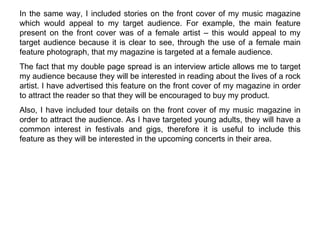 In the same way, I included stories on the front cover of my music magazine which would appeal to my target audience. For example, the main feature present on the front cover was of a female artist – this would appeal to my target audience because it is clear to see, through the use of a female main feature photograph, that my magazine is targeted at a female audience.  The fact that my double page spread is an interview article allows me to target my audience because they will be interested in reading about the lives of a rock artist. I have advertised this feature on the front cover of my magazine in order to attract the reader so that they will be encouraged to buy my product. Also, I have included tour details on the front cover of my music magazine in order to attract the audience. As I have targeted young adults, they will have a common interest in festivals and gigs, therefore it is useful to include this feature as they will be interested in the upcoming concerts in their area. 