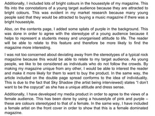 Additionally, I included lots of bright colours in the housestyle of my magazine. This fits into the connotations of a young target audience because they are attracted to bright colours. This was evident in my market research because many young people said that they would be attracted to buying a music magazine if there was a bright housestyle. Also, on the contents page, I added some splats of purple in the background. This was done in order to agree with the stereotype of a young audience because it helps to represent a students messy and unorganised attitude to life. The reader will be able to relate to this feature and therefore be more likely to find the magazine more interesting. I was not too concerned about deviating away from the stereotypes of a typical rock magazine because this would be able to relate to my target audience. As young people, we like to be considered as individuals who do not follow the crowds. By making my magazine unique from any other, I would be able to interest the reader and make it more likely for them to want to buy the product. In the same way, the article included on the double page spread conforms to the idea of individuality. This is due to the fact that Sky Shadow (the artist being interviewed) states “I don’t want to be the copycat” as she has a unique attitude and dress sense. Additionally, I have developed my media product in order to agree to the views of a female audience. This has been done by using a housestyle of pink and purple – these are colours stereotyped to that of a female. In the same way, I have included a female artist on the front cover in order to show that this is a female dominated magazine. 