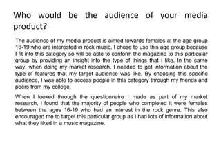 Who would be the audience of your media product? The audience of my media product is aimed towards females at the age group 16-19 who are interested in rock music. I chose to use this age group because I fit into this category so will be able to conform the magazine to this particular group by providing an insight into the type of things that I like. In the same way, when doing my market research, I needed to get information about the type of features that my target audience was like. By choosing this specific audience, I was able to access people in this category through my friends and peers from my college. When I looked through the questionnaire I made as part of my market research, I found that the majority of people who completed it were females between the ages 16-19 who had an interest in the rock genre. This also encouraged me to target this particular group as I had lots of information about what they liked in a music magazine. 