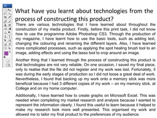 What have you learnt about technologies from the process of constructing this product? There are various technologies that I have learned about throughout the construction of my media product. Firstly, before this print task, I did not know how to use the programme Adobe Photoshop CS3. Through the production of my magazine, I have learnt how to use the basic tools, such as adding text, changing the colouring and renaming the different layers. Also, I have learned more complicated processes, such as applying the spot healing brush tool to an image, adding effects and using the lasso tool to crop around an image. Another thing that I learned through the process of constructing this product is that technologies are not very reliable. On one occasion, I saved my final piece, only to realise that the file did not register and my work was lost. Fortunately, it was during the early stages of production so I did not loose a great deal of work. Nevertheless, I found that backing up my work onto a memory stick was more beneficial because I had 3 different copies of my work – on my memory stick, at College and on my home computer. Additionally, I have learned how to create graphs on Microsoft Excel. This was needed when completing my market research and analysis because I wanted to represent the information clearly. I found this useful to learn because it helped to make my research look more well presented. This organised my work and allowed me to tailor my final product to the preferences of my audience. 