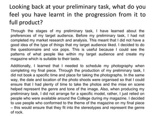 Looking back at your preliminary task, what do you feel you have learnt in the progression from it to full product? Through the stages of my preliminary task, I have learned about the preferences of my target audience. Before my preliminary task, I had not completed my market research and analysis. This meant that I did not have a good idea of the type of things that my target audience liked. I decided to do the questionnaire and vox pops. This is useful because I could see the patterns of what people like within my target audience and create my magazine which is suitable to their taste. Additionally, I learned that I needed to schedule my photography when completing my final piece. Through the production of my preliminary task, I did not book a specific time and place for taking the photographs. In the same way, the date and location of the photo shoots were organised so that I could ensure that I had plenty of time to take the photos and the mise en scene helped represent the genre and tone of the image. Also, when producing my preliminary task, I did not arrange for a specific model, rather, I just relied on people who were available around the College during my magazine. I decided to use people who conformed to the theme of the magazine on my final piece – this would ensure that they fit into the stereotypes and represent the genre of rock.  