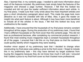 Also, I learned that, in my contents page, I needed to add more information about each of the features included. My preliminary task simply listed the features of the magazine and showed a page number. However, I felt that this looked too crowded and did not give the reader sufficient information about each article. In my final piece, I made sure that I only wrote about the most important articles and gave a short introductory paragraph about each. This made the page look more attractive as it was not crowded with lots of titles. Also, it gave the reader an insight into what each feature is about. Although it may have been more beneficial to include all of the articles in the issue, I felt that this looked too busy and unattractive to the reader. Additionally, I have ensured that the housestyle of my final piece remains constant throughout all the pages. During the production of my preliminary task, I found that I had a different housestyle on the front cover than the contents page. This did not look as professional because, after completing my commercial product research, I found that most existing music magazines kept a constant housestyle throughout all of the pages. I ensured that I did this on my final piece so that the audience could quickly identify which magazine they were reading. Another minor aspect of my preliminary task that I decided to change when constructing my final piece was adding a price to the front cover. I forgot to include this in my preliminary task – this may have derived my target audience from buying the magazine because they do not know how much it will cost. I ensured that I added a price to my final front cover so that it looked more professional. 