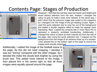 Contents Page: Stages of Production However, I felt that the red box was too harsh and bright and  would detract attention from the text. Instead I changed the colour to grey to make it look more relaxed. In the same way, I didn’t think that the previous image was suited to the magazine so I changed it for the image of the girl reading a book. Again, I used the quick selection tool to crop her out of the background and added a double negative effect to make her appear more interesting. Next, I added the contents title in Viner Hand ITC to represent a student’s scribbled handwriting. Additionally, I changed the colour to black so that it stands out from the rest of the page. Also using the quick selection tool, I cropped out the background from the image of an extreme close up of a student. I then placed this on the bottom right of the page to ensure the images were equally dispersed. Additionally, I added the image of the football scene to the page. As this did not need cropping, I decided it was too “boring” compared with the other images. So I decided the make the clouds look brighter by using the brush tool. This added more interest to the image. I then placed this in the centre right so that all three images were equally spaced around the page. 