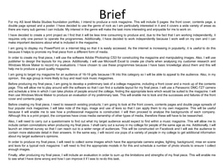 Brief For my AS level Media Studies foundation portfolio, I intend to produce a rock magazine. This will include 5 pages: the front cover, contents page, a double page spread and a poster. I have decided to use the genre of rock as I am particularly interested in it and it covers a wide variety of areas as there are many sub genres I can include. My interest in the genre will make the task more interesting and enjoyable for me to work on.  I have decided to create a print project as I find that it will be less time consuming to produce and, due to the fact that I am working independently, it requires only one person to operate the programmes. Additionally, I have decided to work independently because I work well on my own and I can make important decisions about what is included in the magazine. I am going to display my PowerPoint on a internet blog so that it is easily accessed. As the internet is increasing in popularity, it is useful to do this because it helps to promote my final piece from a different form of media. In order to create my final piece, I will use the software Adobe Photoshop CS3 for constructing the magazine and manipulating images. Also, I will use publisher to design the layouts for my piece. Additionally, I will use Microsoft Excel to create pie charts when analysing my customer research and Windows Movie Maker to record my evaluations. I have chosen to use these programmes because I have basic knowledge about them and this will help me to produce a good quality magazine. I am going to target my magazine for an audience of 16-19 girls because I fit into this category so I will be able to appeal to the audience. Also, in my opinion,  this age group is more likely to buy and read rock music magazines.  Before producing my final piece, I am going to develop a preliminary task of a college magazine, including a front cover and a mock up of the contents page. This will allow me to play around with the software so that I can find a suitable layout for my final piece. I will use a Panasonic DMC-TZ7 camera and schedule a time in which I can take photos of people around the college, finding the appropriate lexis which would be suited to the magazine. I will then use Windows Movie Maker to produce an evaluation of my preliminary task. This will enable me to look and the successes and failures of the front cover and contents page. Before creating my final piece, I need to research existing products; I am going to look at the front covers, contents pages and double page spreads of four popular rock magazines. I will take note of the logo, image and use of lexis so that I can apply them to my own magazine. This will be useful because it will enable me to see how a professional magazine is constructed. I will then proceed to analyse the backgrounds of each company. Although this is a print project, the companies have cross media ownership of other types of media, therefore these will have to be researched. Also, I will need to carry out a questionnaire to find out what my target audience would expect to find within a music magazine. This will allow me to include certain connotations when producing my final piece. I shall carry out a survey in my college for people of the same age as me. Additionally, I will launch an internet survey so that I can reach out to a wider range of audiences. This will be constructed on Facebook and I will ask the audience to contain more elaborate detail in their answers. In the same way, I will record vox pops of a variety of people in my college to get additional information about my target audience’s opinions. In order to produce my final piece, I will need to collect some images which have the appropriate camera angles, lighting, background, mise en scene and lexis for a typical rock magazine. I will need to find the appropriate models in for this and schedule a number of photo shoots to ensure I collect enough images. Finally, after producing my final piece, I will include an evaluation in order to sum up the limitations and strengths of my final piece. This will enable me to see what I have done wrong and how I can improve it if I was to re-do this task. 
